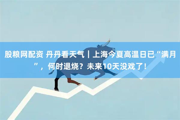 股粮网配资 丹丹看天气｜上海今夏高温日已“满月”，何时退烧？未来10天没戏了！