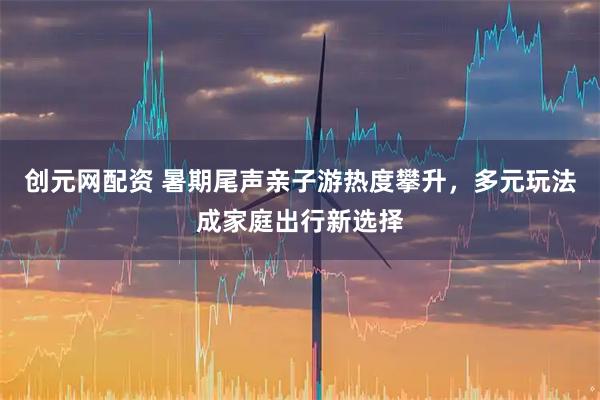 创元网配资 暑期尾声亲子游热度攀升，多元玩法成家庭出行新选择