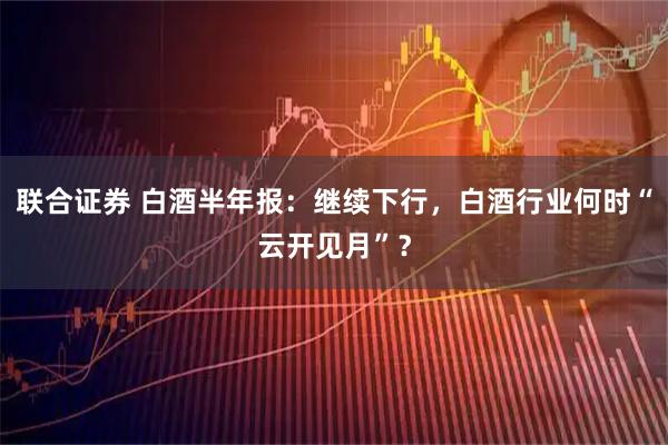 联合证券 白酒半年报：继续下行，白酒行业何时“云开见月”？