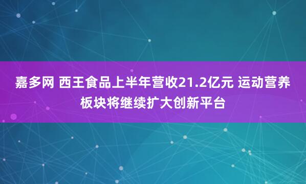 嘉多网 西王食品上半年营收21.2亿元 运动营养板块将继续扩大创新平台