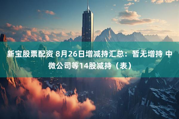新宝股票配资 8月26日增减持汇总：暂无增持 中微公司等14股减持（表）