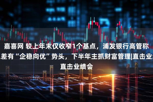 嘉喜网 较上年末仅收窄1个基点，浦发银行高管称净息差有“企稳向优”势头，下半年主抓财富管理|直击业绩会