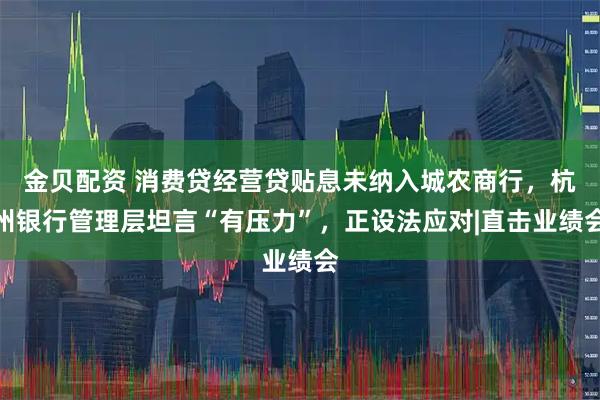 金贝配资 消费贷经营贷贴息未纳入城农商行，杭州银行管理层坦言“有压力”，正设法应对|直击业绩会