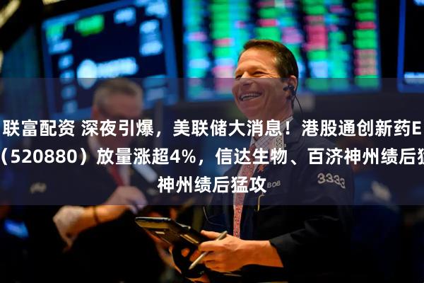 联富配资 深夜引爆，美联储大消息！港股通创新药ETF（520880）放量涨超4%，信达生物、百济神州绩后猛攻