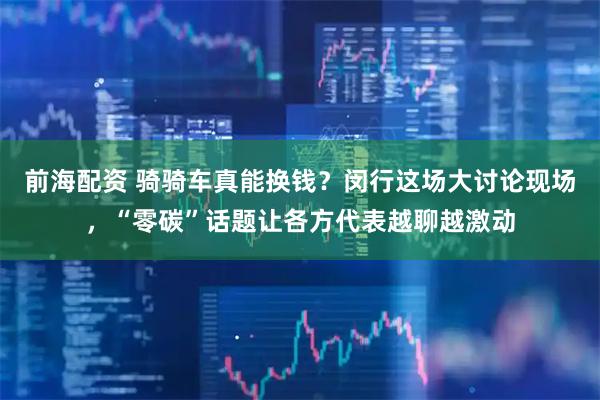 前海配资 骑骑车真能换钱？闵行这场大讨论现场，“零碳”话题让各方代表越聊越激动