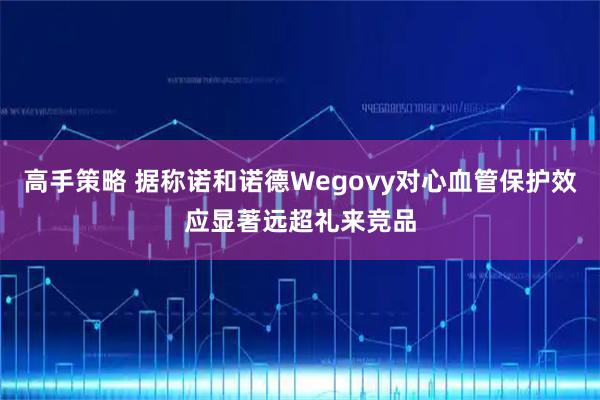 高手策略 据称诺和诺德Wegovy对心血管保护效应显著远超礼来竞品