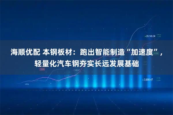 海顺优配 本钢板材：跑出智能制造“加速度”，轻量化汽车钢夯实长远发展基础