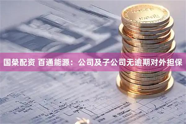 国榮配资 百通能源：公司及子公司无逾期对外担保