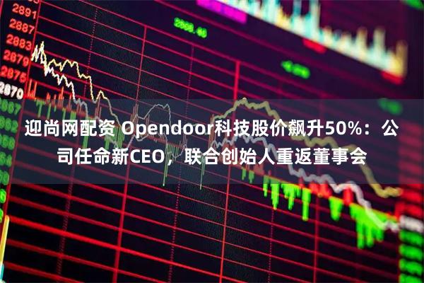 迎尚网配资 Opendoor科技股价飙升50%：公司任命新CEO，联合创始人重返董事会