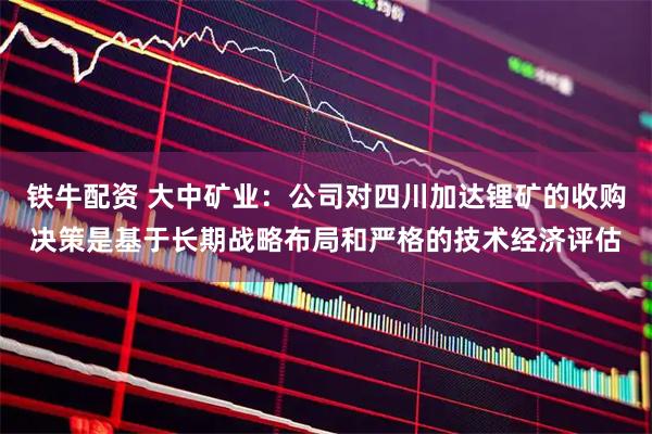 铁牛配资 大中矿业：公司对四川加达锂矿的收购决策是基于长期战略布局和严格的技术经济评估