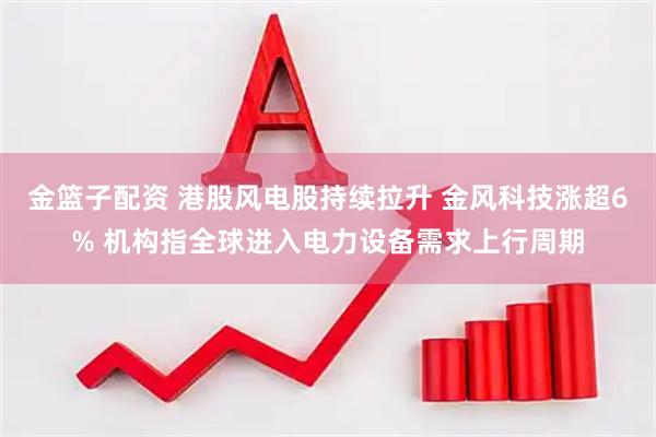 金篮子配资 港股风电股持续拉升 金风科技涨超6% 机构指全球进入电力设备需求上行周期
