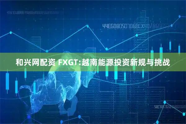 和兴网配资 FXGT:越南能源投资新规与挑战
