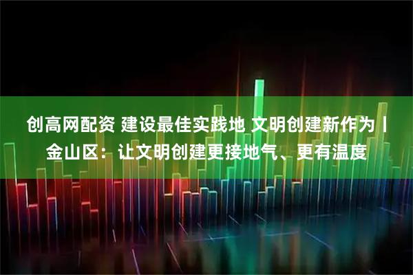 创高网配资 建设最佳实践地 文明创建新作为丨金山区：让文明创建更接地气、更有温度