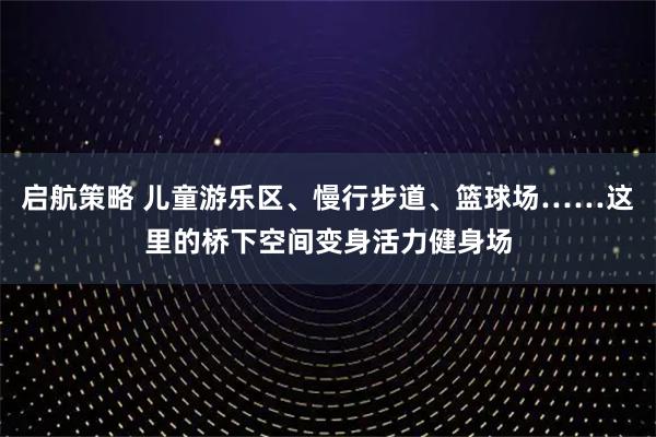 启航策略 儿童游乐区、慢行步道、篮球场……这里的桥下空间变身活力健身场