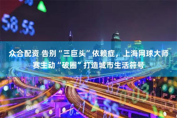 众合配资 告别“三巨头”依赖症，上海网球大师赛主动“破圈”打造城市生活符号