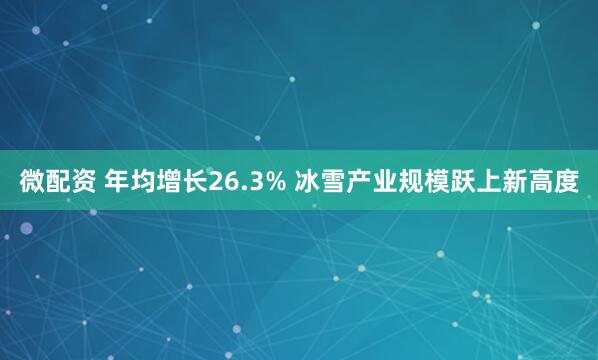 微配资 年均增长26.3% 冰雪产业规模跃上新高度