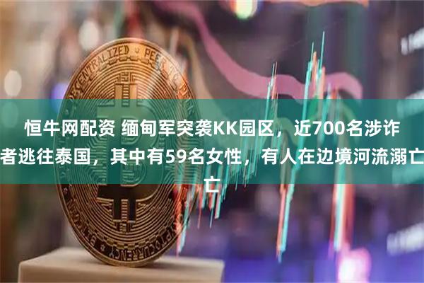 恒牛网配资 缅甸军突袭KK园区，近700名涉诈者逃往泰国，其中有59名女性，有人在边境河流溺亡