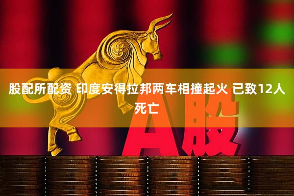 股配所配资 印度安得拉邦两车相撞起火 已致12人死亡