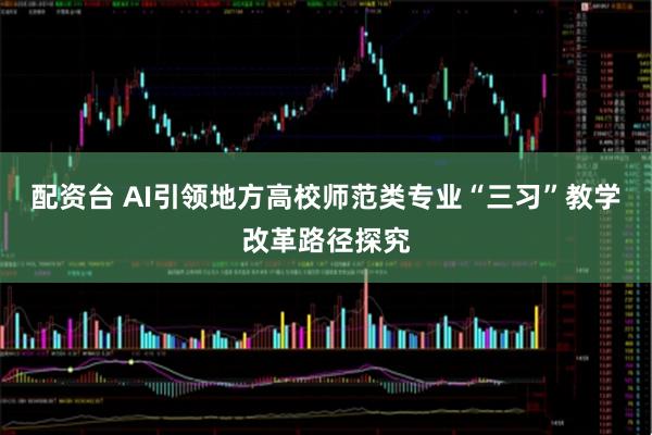 配资台 AI引领地方高校师范类专业“三习”教学改革路径探究