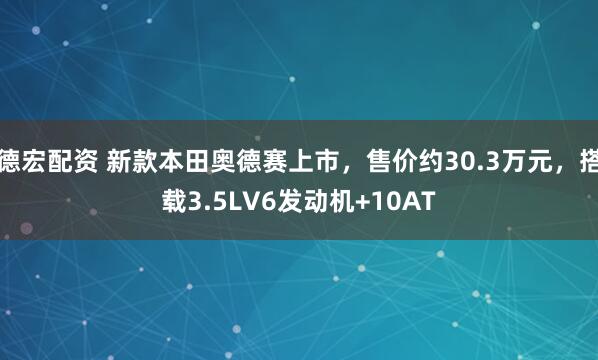 德宏配资 新款本田奥德赛上市，售价约30.3万元，搭载3.5LV6发动机+10AT