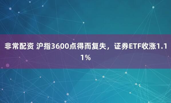 非常配资 沪指3600点得而复失，证券ETF收涨1.11%