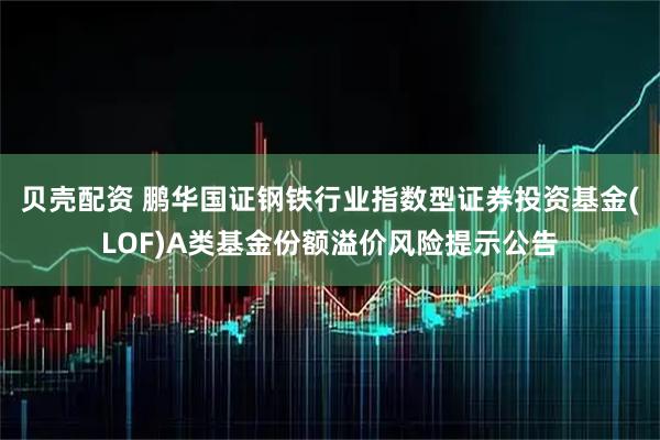 贝壳配资 鹏华国证钢铁行业指数型证券投资基金(LOF)A类基金份额溢价风险提示公告