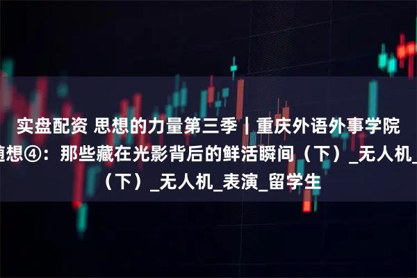 实盘配资 思想的力量第三季｜重庆外语外事学院观察实践团随想④：那些藏在光影背后的鲜活瞬间（下）_无人机_表演_留学生