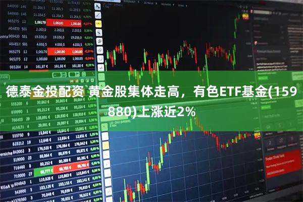 德泰金投配资 黄金股集体走高，有色ETF基金(159880)上涨近2%