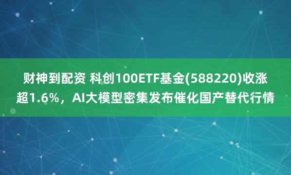 财神到配资 科创100ETF基金(588220)收涨超1.6%，AI大模型密集发布催化国产替代行情
