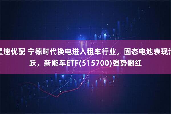 星速优配 宁德时代换电进入租车行业，固态电池表现活跃，新能车ETF(515700)强势翻红