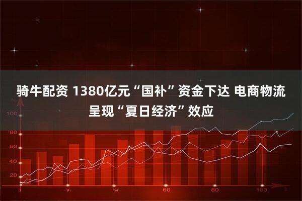 骑牛配资 1380亿元“国补”资金下达 电商物流呈现“夏日经济”效应