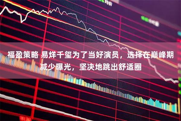 福盈策略 易烊千玺为了当好演员，选择在巅峰期减少曝光，坚决地跳出舒适圈