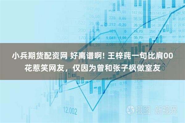 小兵期货配资网 好离谱啊! 王梓莼一句比肩00花惹笑网友，仅因为曾和张子枫做室友