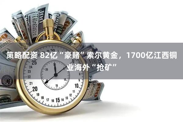 策略配资 82亿“豪赌”索尔黄金，1700亿江西铜业海外“抢矿”