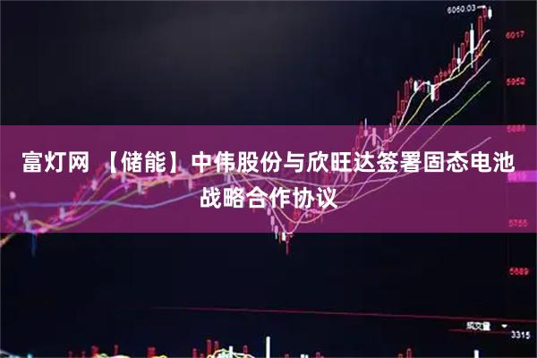 富灯网 【储能】中伟股份与欣旺达签署固态电池战略合作协议