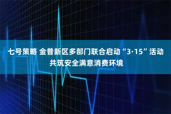 七号策略 金普新区多部门联合启动“3·15”活动 共筑安全满意消费环境