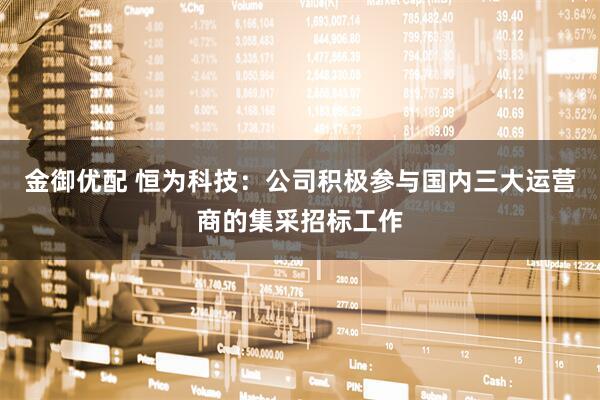 金御优配 恒为科技：公司积极参与国内三大运营商的集采招标工作