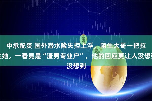 中承配资 国外潜水险失控上浮，陌生大哥一把拉住她，一看竟是“渣男专业户”，他的回应更让人没想到